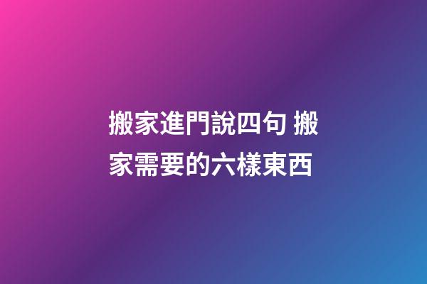 搬家進門說四句 搬家需要的六樣東西